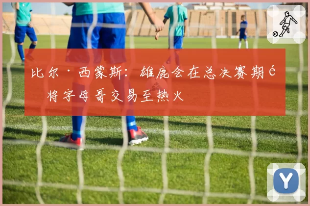 比尔·西蒙斯：雄鹿会在总决赛期间将字母哥交易至热火
