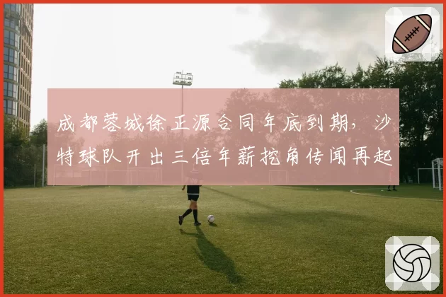 成都蓉城徐正源合同年底到期，沙特球队开出三倍年薪挖角传闻再起