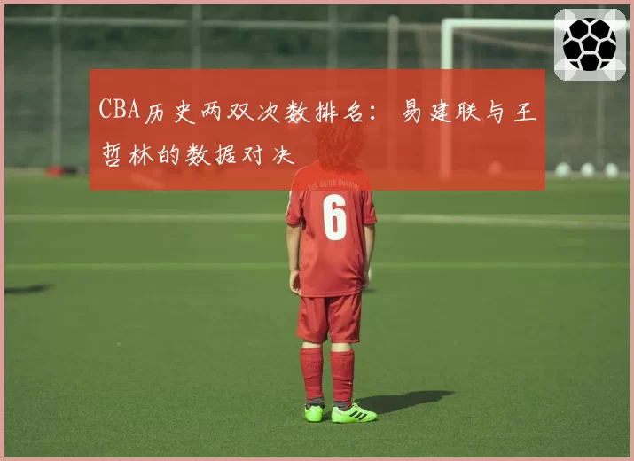 CBA历史两双次数排名：易建联与王哲林的数据对决