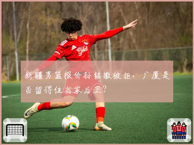 新疆男篮报价孙铭徽被拒，广厦是否留得住当家后卫？