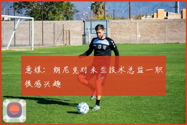 意媒：朗尼克对米兰技术总监一职很感兴趣