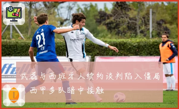 武磊与西班牙人续约谈判陷入僵局,西甲多队暗中接触