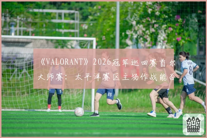 《VALORANT》2026冠军巡回赛首尔大师赛：太平洋赛区主场作战能否终结EMEA统治？