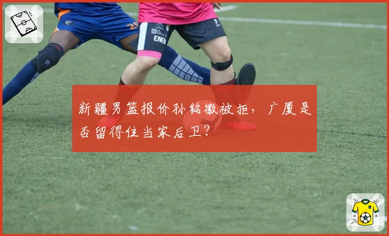 新疆男篮报价孙铭徽被拒,广厦是否留得住当家后卫?