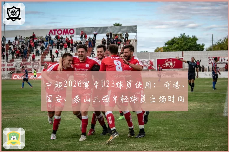 中超2026赛季U23球员使用:海港、国安、泰山三强年轻球员出场时间与贡献对比