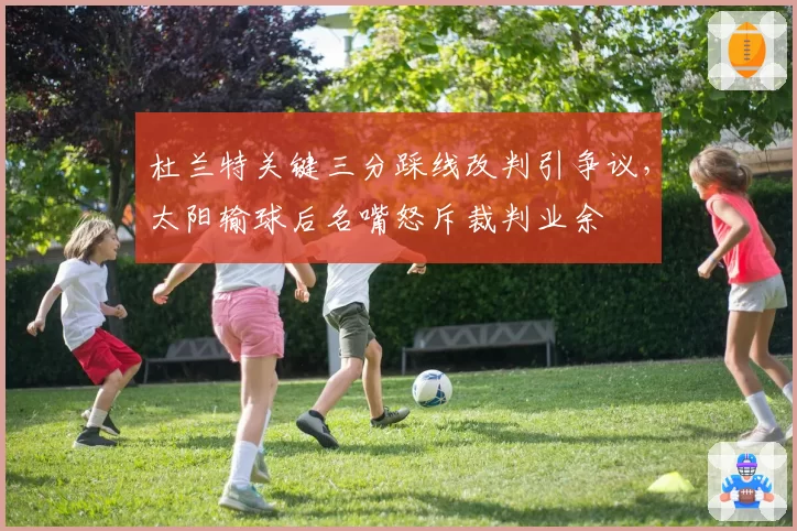 杜兰特关键三分踩线改判引争议，太阳输球后名嘴怒斥裁判业余