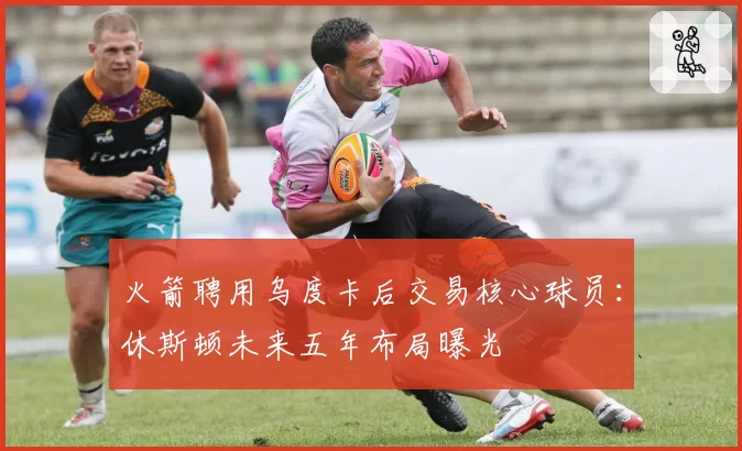 火箭聘用乌度卡后交易核心球员:休斯顿未来五年布局曝光