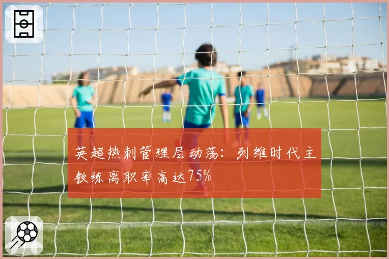 英超热刺管理层动荡：列维时代主教练离职率高达75%