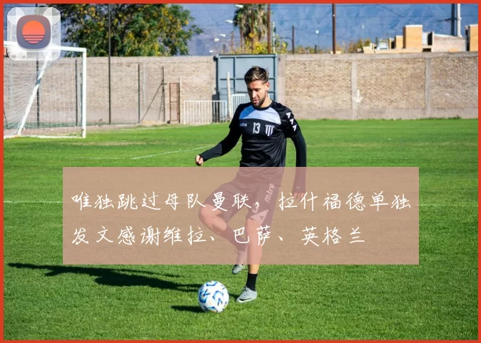 唯独跳过母队曼联,拉什福德单独发文感谢维拉、巴萨、英格兰