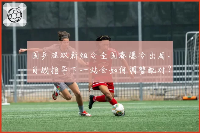 国乒混双新组合全国赛爆冷出局，肖战指导下一站会如何调整配对？