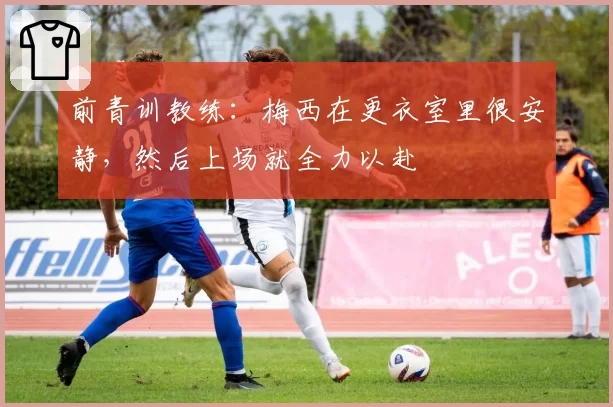前青训教练：梅西在更衣室里很安静，然后上场就全力以赴