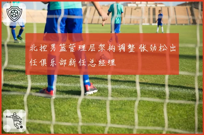 北控男篮管理层架构调整 张劲松出任俱乐部新任总经理
