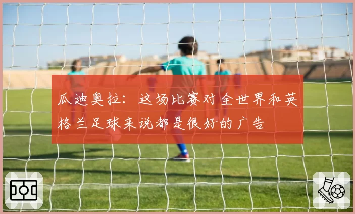 瓜迪奥拉：这场比赛对全世界和英格兰足球来说都是很好的广告