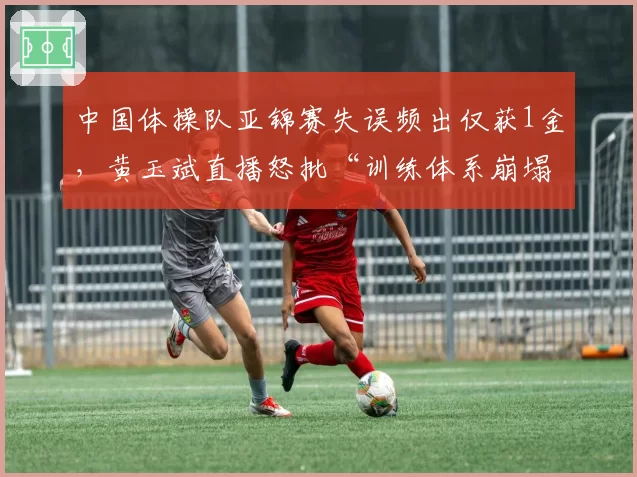 中国体操队亚锦赛失误频出仅获1金,黄玉斌直播怒批“训练体系崩塌”