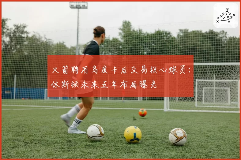 火箭聘用乌度卡后交易核心球员:休斯顿未来五年布局曝光