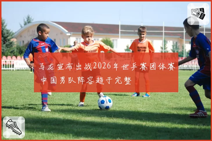 马龙宣布出战2026年世乒赛团体赛 中国男队阵容趋于完整