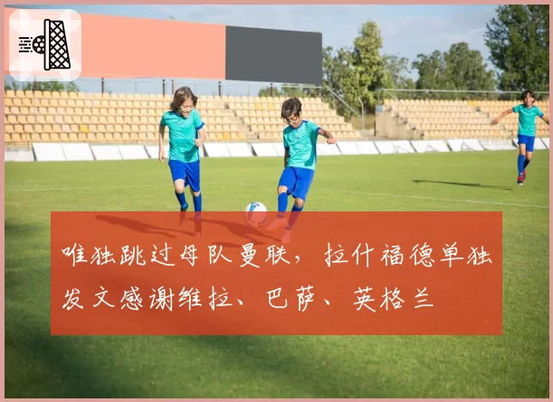 唯独跳过母队曼联，拉什福德单独发文感谢维拉、巴萨、英格兰