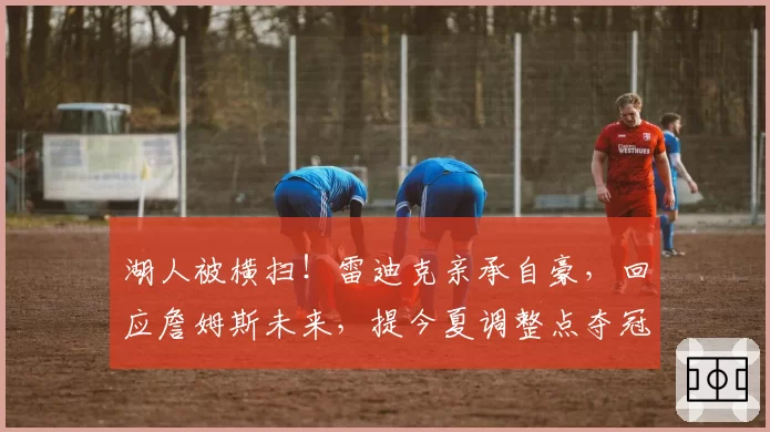 湖人被横扫！雷迪克亲承自豪，回应詹姆斯未来，提今夏调整点夺冠