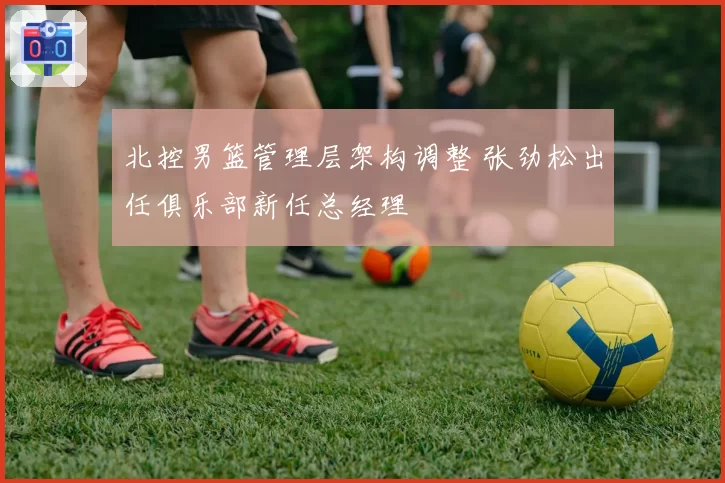 北控男篮管理层架构调整 张劲松出任俱乐部新任总经理