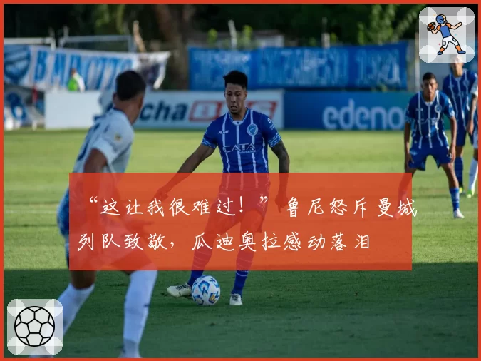 “这让我很难过！”鲁尼怒斥曼城列队致敬，瓜迪奥拉感动落泪