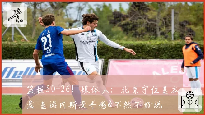 篮板50-26！媒体人：北京守住基本盘 基诺内斯没手感&不然不好说