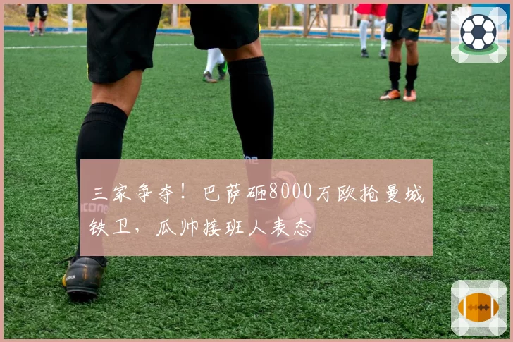 三家争夺!巴萨砸8000万欧抢曼城铁卫,瓜帅接班人表态
