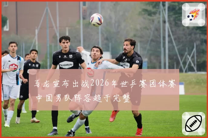 马龙宣布出战2026年世乒赛团体赛 中国男队阵容趋于完整