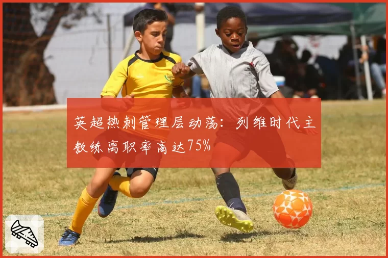 英超热刺管理层动荡：列维时代主教练离职率高达75%