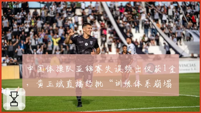 中国体操队亚锦赛失误频出仅获1金,黄玉斌直播怒批“训练体系崩塌”