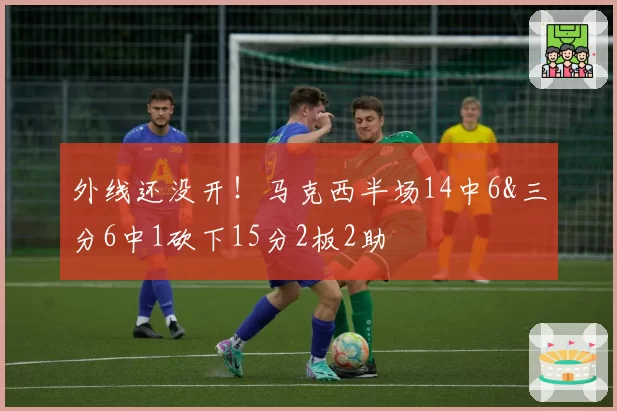 外线还没开！马克西半场14中6&三分6中1砍下15分2板2助