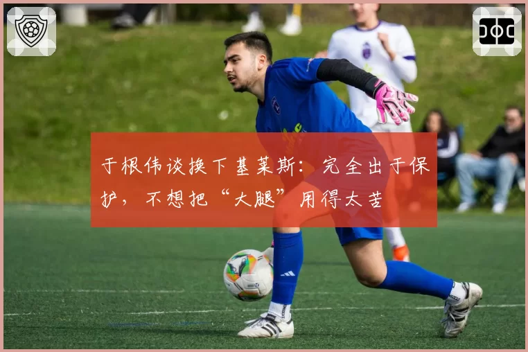 于根伟谈换下基莱斯:完全出于保护,不想把“大腿”用得太苦
