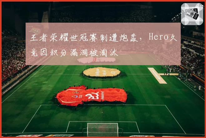 王者荣耀世冠赛制遭炮轰，Hero久竞因积分漏洞被淘汰