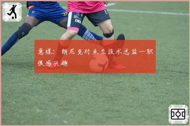 意媒：朗尼克对米兰技术总监一职很感兴趣