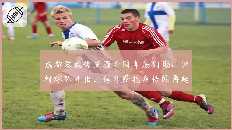成都蓉城徐正源合同年底到期，沙特球队开出三倍年薪挖角传闻再起