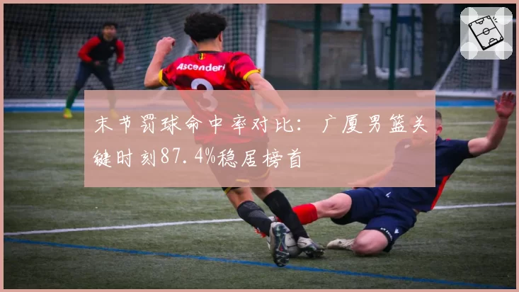 末节罚球命中率对比:广厦男篮关键时刻87.4%稳居榜首