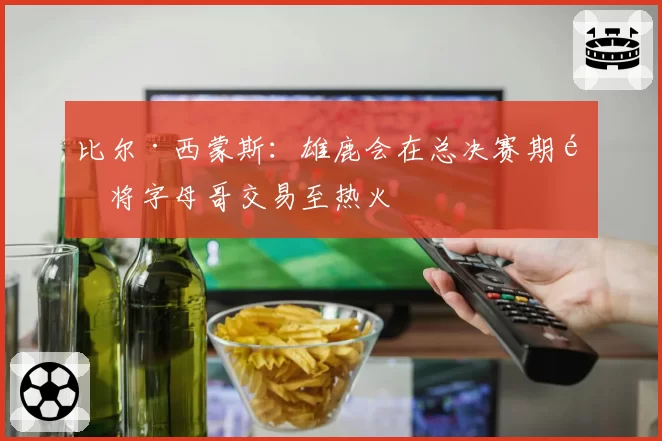 比尔·西蒙斯：雄鹿会在总决赛期间将字母哥交易至热火