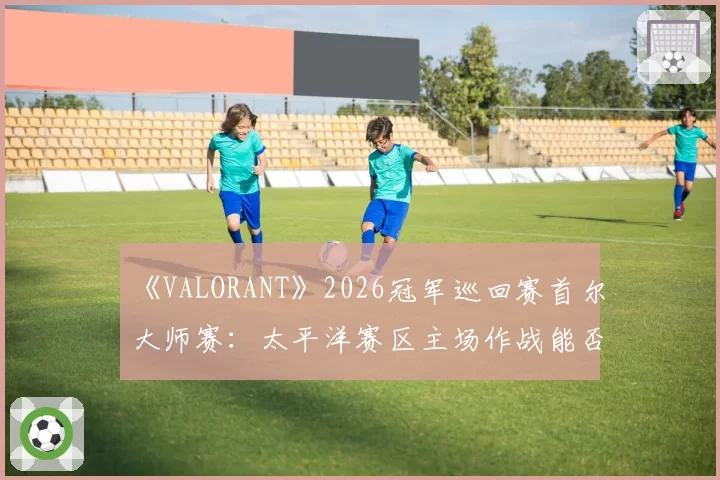《VALORANT》2026冠军巡回赛首尔大师赛：太平洋赛区主场作战能否终结EMEA统治？