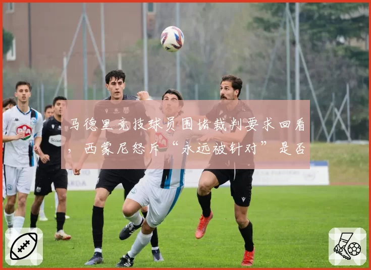 马德里竞技球员围堵裁判要求回看，西蒙尼怒斥“永远被针对”是否有理？